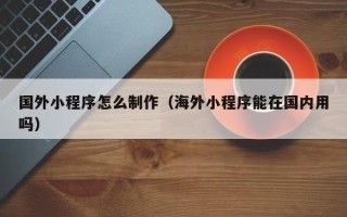 北海国外小程序怎么制作（海外小程序能在国内用吗）