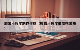 北海旅游小程序制作蛋糕（微信小程序做蛋糕游戏）